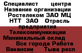 Специалист Call-центра › Название организации ­ Ростелеком ЗАО МЦ НТТ, ЗАО › Отрасль предприятия ­ Телекоммуникации › Минимальный оклад ­ 15 000 - Все города Работа » Вакансии   . Тыва респ.,Ак-Довурак г.